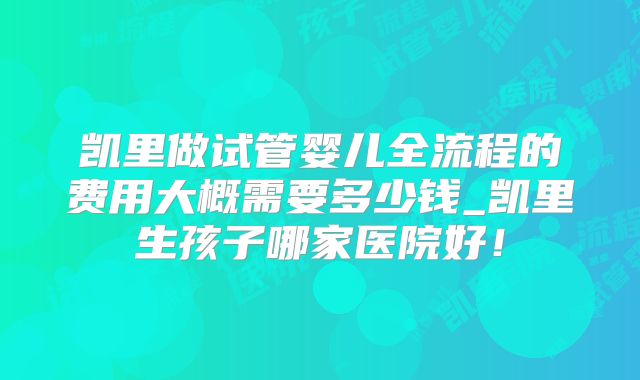 凯里做试管婴儿全流程的费用大概需要多少钱_凯里生孩子哪家医院好！