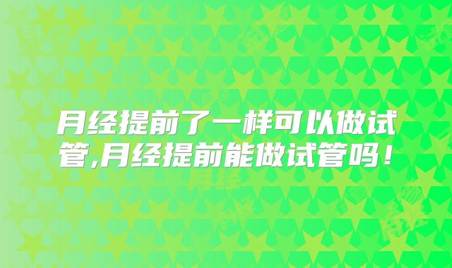 月经提前了一样可以做试管,月经提前能做试管吗！