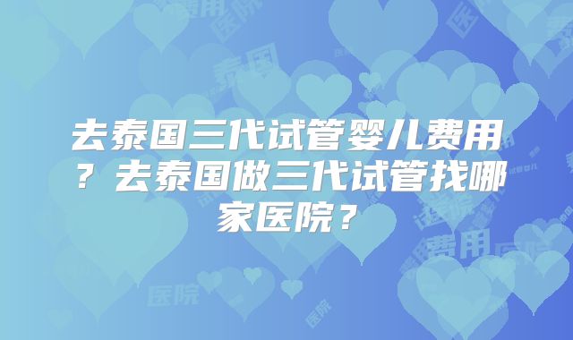 去泰国三代试管婴儿费用?去泰国做三代试管找哪家医院?