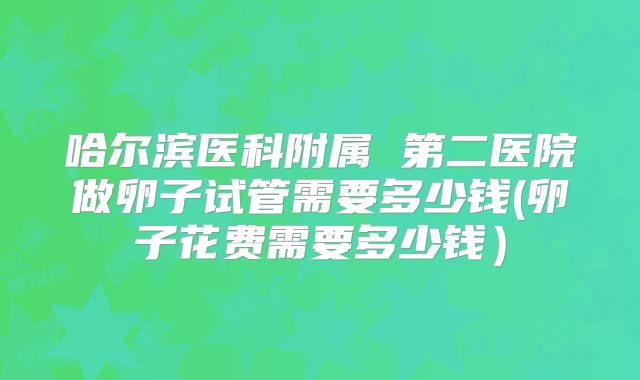 哈尔滨医科附属 第二医院做卵子试管需要多少钱(卵子花费需要多少钱）