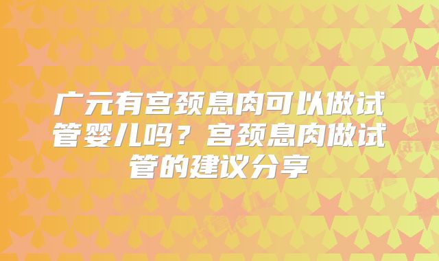 广元有宫颈息肉可以做试管婴儿吗?宫颈息肉做试管的建议分享