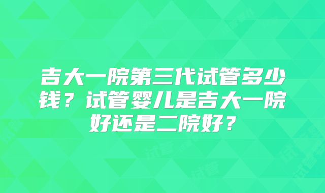 吉大一院第三代试管多少钱？试管婴儿是吉大一院好还是二院好？