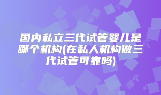 国内私立三代试管婴儿是哪个机构(在私人机构做三代试管可靠吗)