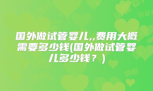 国外做试管婴儿,,费用大概需要多少钱(国外做试管婴儿多少钱？)