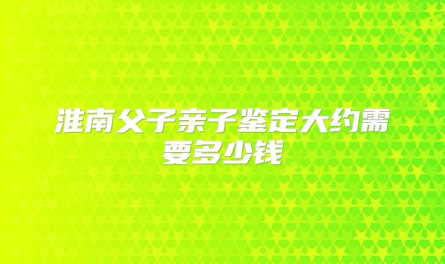 淮南父子亲子鉴定大约需要多少钱