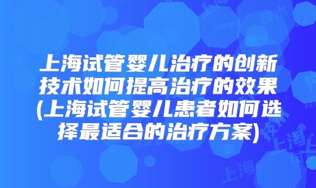 上海试管婴儿治疗的创新技术如何提高治疗的效果(上海试管婴儿患者如何选择最适合的治疗方案)