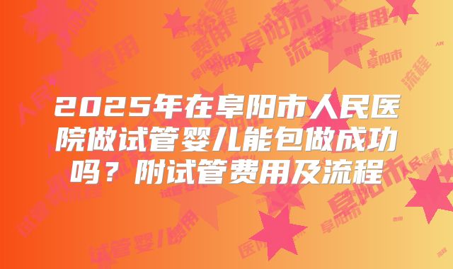 2025年在阜阳市人民医院做试管婴儿能包做成功吗?附试管费用及流程