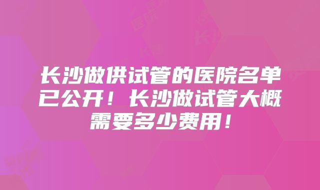 长沙做供试管的医院名单已公开！长沙做试管大概需要多少费用！