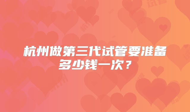 杭州做第三代试管要准备多少钱一次?