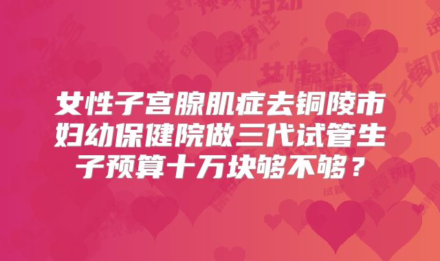 女性子宫腺肌症去铜陵市妇幼保健院做三代试管生子预算十万块够不够？