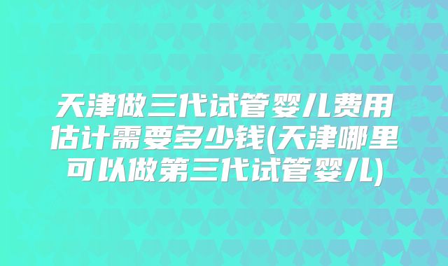天津做三代试管婴儿费用估计需要多少钱(天津哪里可以做第三代试管婴儿)