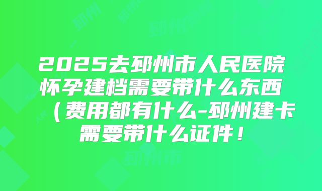 2025去邳州市人民医院怀孕建档需要带什么东西（费用都有什么-邳州建卡需要带什么证件！