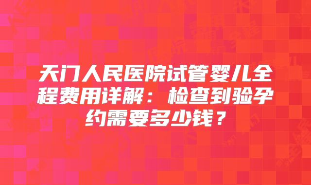 天门人民医院试管婴儿全程费用详解:检查到验孕约需要多少钱?