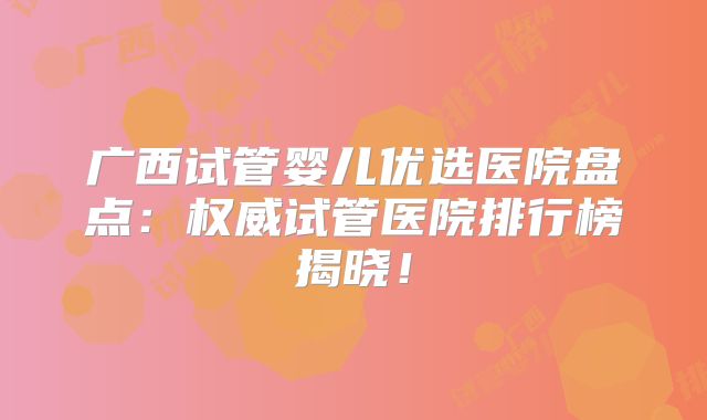 广西试管婴儿优选医院盘点：权威试管医院排行榜揭晓！