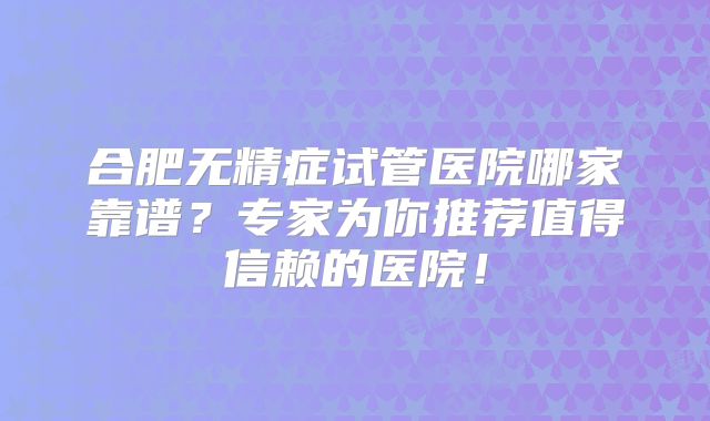 合肥无精症试管医院哪家靠谱?专家为你推荐值得信赖的医院!
