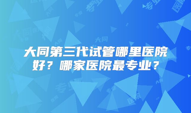 大同第三代试管哪里医院好？哪家医院最专业？