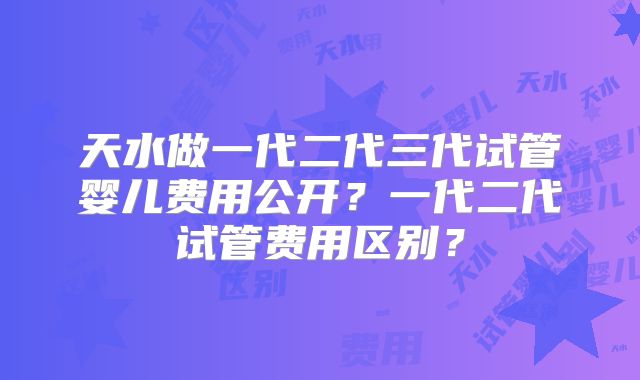 天水做一代二代三代试管婴儿费用公开?一代二代试管费用区别?