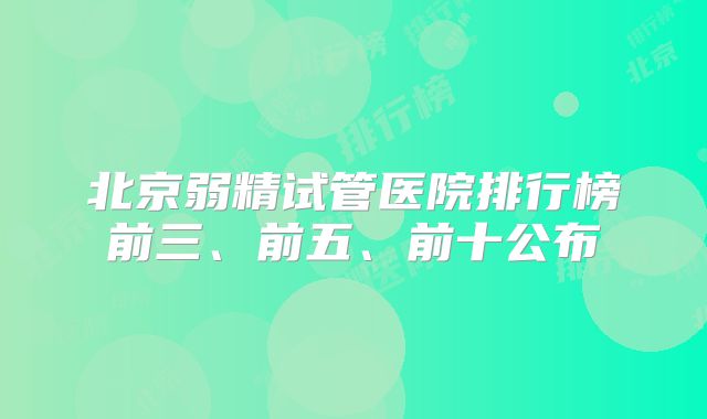 北京弱精试管医院排行榜前三、前五、前十公布