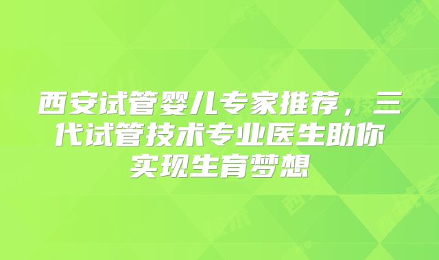 西安试管婴儿专家推荐，三代试管技术专业医生助你实现生育梦想
