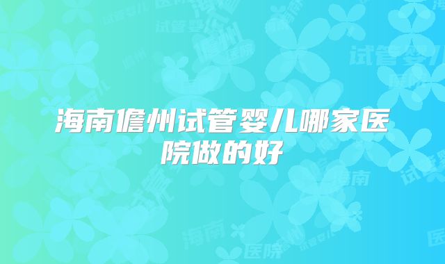 海南儋州试管婴儿哪家医院做的好