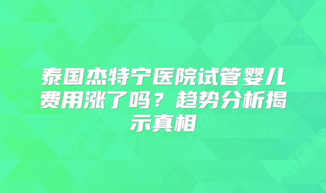 泰国杰特宁医院试管婴儿费用涨了吗？趋势分析揭示真相