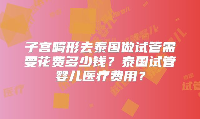 子宫畸形去泰国做试管需要花费多少钱？泰国试管婴儿医疗费用？