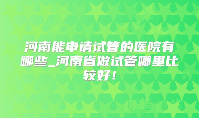 河南能申请试管的医院有哪些_河南省做试管哪里比较好！