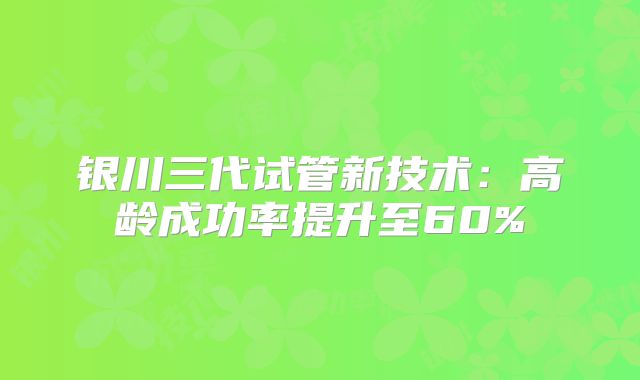 银川三代试管新技术：高龄成功率提升至60%