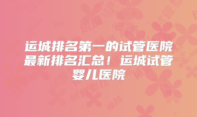 运城排名第一的试管医院最新排名汇总！运城试管婴儿医院