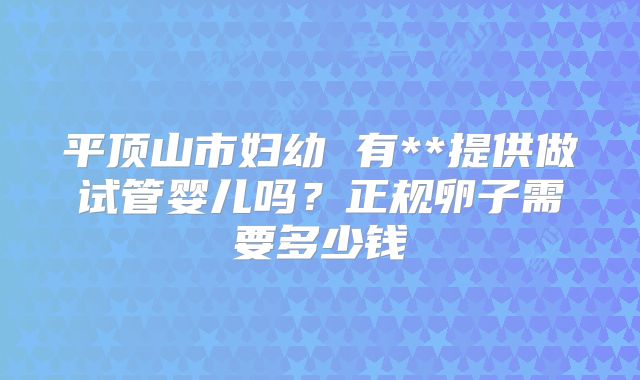 平顶山市妇幼 有**提供做试管婴儿吗？正规卵子需要多少钱