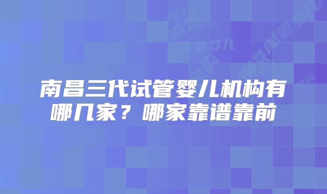 南昌三代试管婴儿机构有哪几家？哪家靠谱靠前