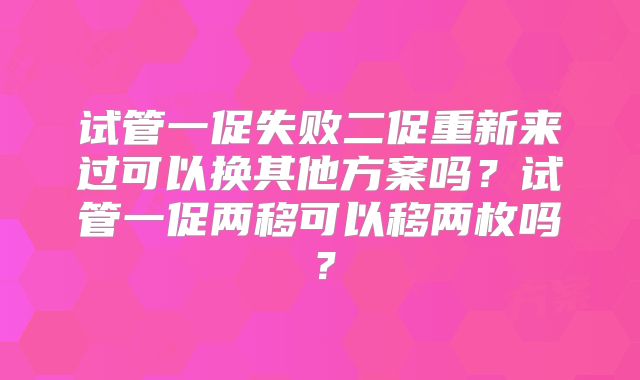 试管一促失败二促重新来过可以换其他方案吗？试管一促两移可以移两枚吗？