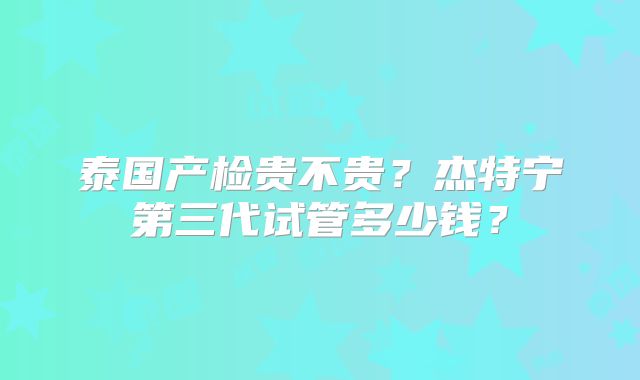 泰国产检贵不贵？杰特宁第三代试管多少钱？
