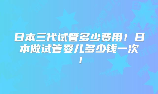日本三代试管多少费用！日本做试管婴儿多少钱一次！