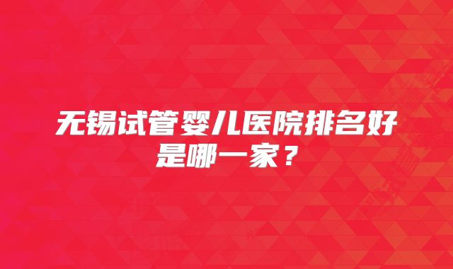 无锡试管婴儿医院排名好是哪一家?