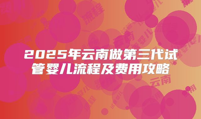 2025年云南做第三代试管婴儿流程及费用攻略