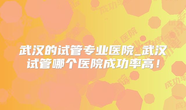 武汉的试管专业医院_武汉试管哪个医院成功率高！