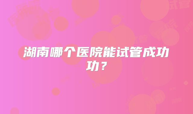 湖南哪个医院能试管成功功?