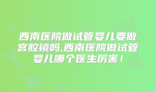 西南医院做试管婴儿要做宫腔镜吗,西南医院做试管婴儿哪个医生厉害！