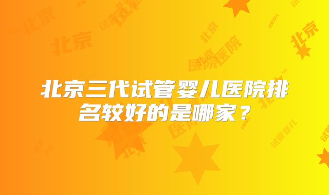 北京三代试管婴儿医院排名较好的是哪家？