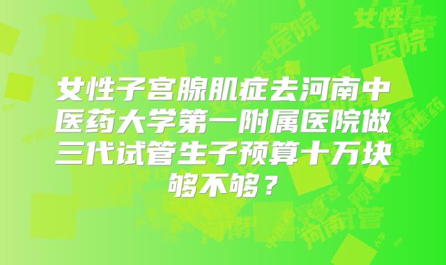 女性子宫腺肌症去河南中医药大学第一附属医院做三代试管生子预算十万块够不够?