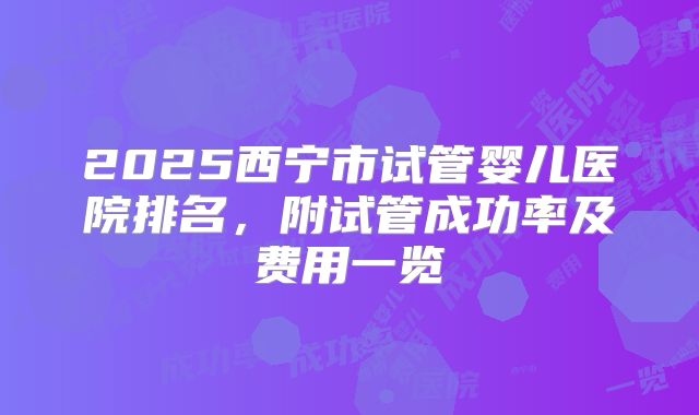2025西宁市试管婴儿医院排名，附试管成功率及费用一览