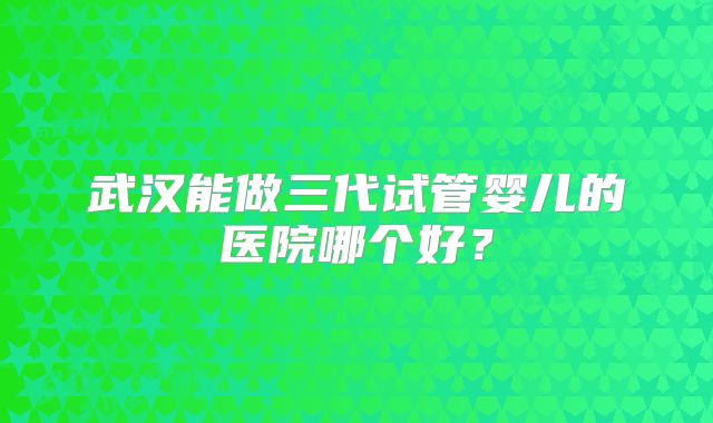 武汉能做三代试管婴儿的医院哪个好？