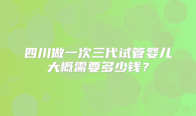 四川做一次三代试管婴儿大概需要多少钱？
