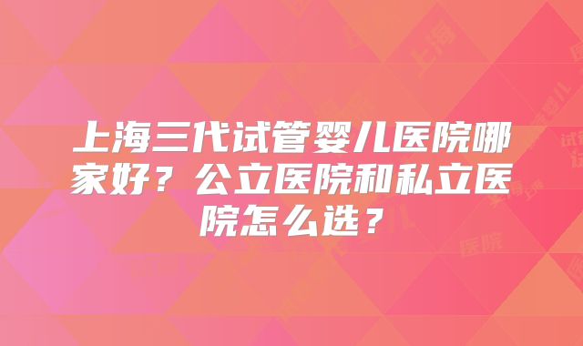 上海三代试管婴儿医院哪家好？公立医院和私立医院怎么选？