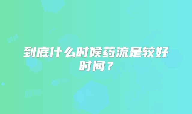 到底什么时候药流是较好时间?
