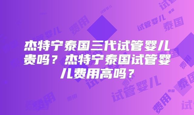 杰特宁泰国三代试管婴儿贵吗？杰特宁泰国试管婴儿费用高吗？