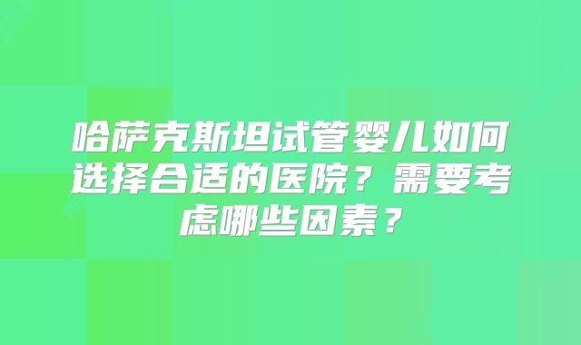 哈萨克斯坦试管婴儿如何选择合适的医院？需要考虑哪些因素？
