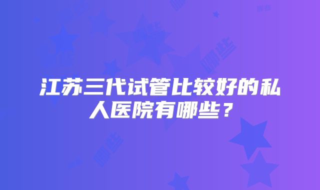 江苏三代试管比较好的私人医院有哪些？