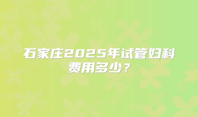 石家庄2025年试管妇科费用多少?
